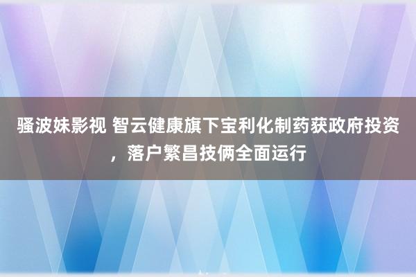 骚波妹影视 智云健康旗下宝利化制药获政府投资，落户繁昌技俩全面运行