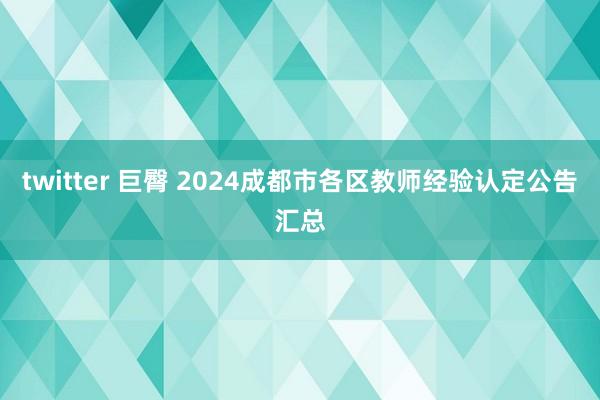 twitter 巨臀 2024成都市各区教师经验认定公告汇总