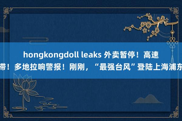 hongkongdoll leaks 外卖暂停！高速阻滞！多地拉响警报！刚刚，“最强台风”登陆上海浦东→