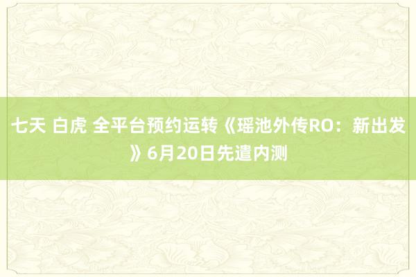 七天 白虎 全平台预约运转《瑶池外传RO：新出发》6月20日先遣内测