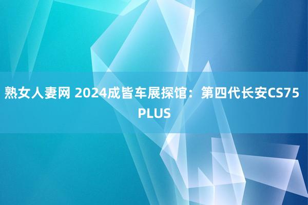 熟女人妻网 2024成皆车展探馆：第四代长安CS75 PLUS