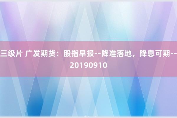 三级片 广发期货：股指早报--降准落地，降息可期--20190910