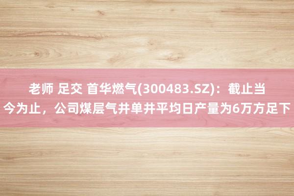 老师 足交 首华燃气(300483.SZ)：截止当今为止，公司煤层气井单井平均日产量为6万方足下