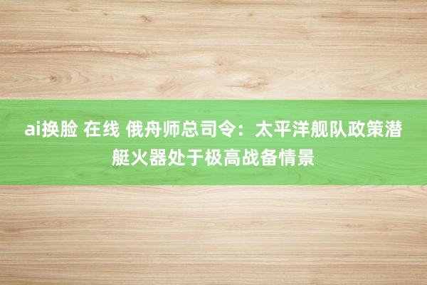 ai换脸 在线 俄舟师总司令：太平洋舰队政策潜艇火器处于极高战备情景