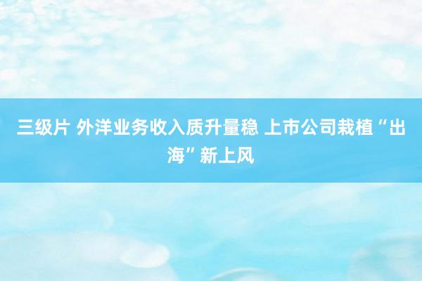 三级片 外洋业务收入质升量稳 上市公司栽植“出海”新上风