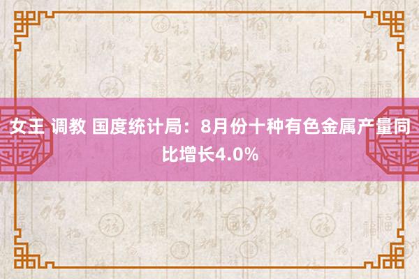 女王 调教 国度统计局：8月份十种有色金属产量同比增长4.0%