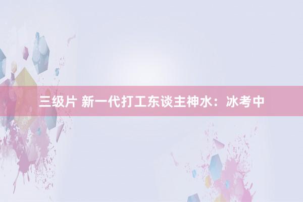 三级片 新一代打工东谈主神水：冰考中