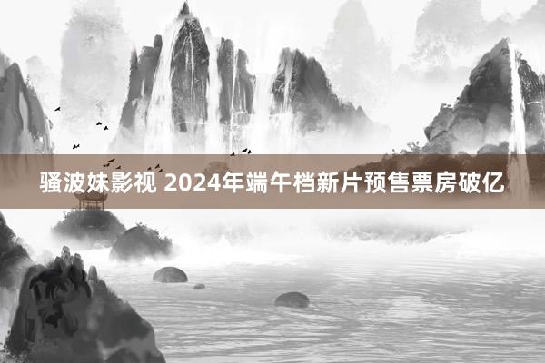 骚波妹影视 2024年端午档新片预售票房破亿