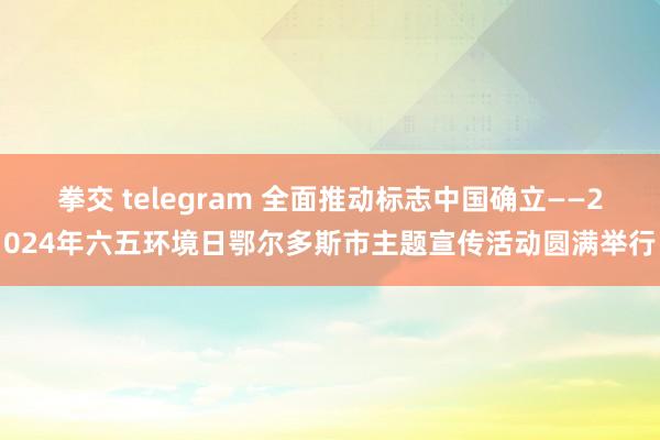 拳交 telegram 全面推动标志中国确立——2024年六五环境日鄂尔多斯市主题宣传活动圆满举行