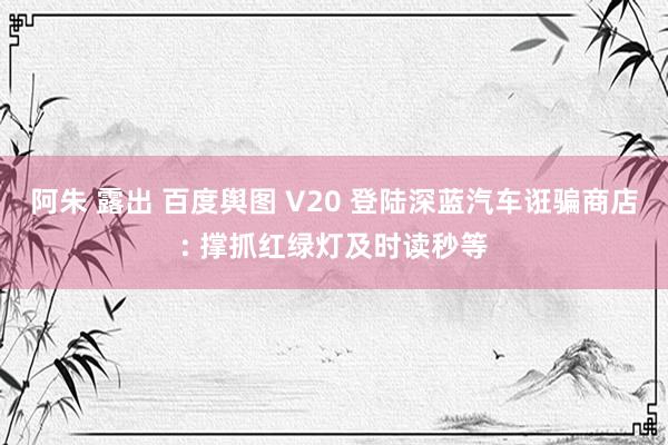 阿朱 露出 百度舆图 V20 登陆深蓝汽车诳骗商店: 撑抓红绿灯及时读秒等