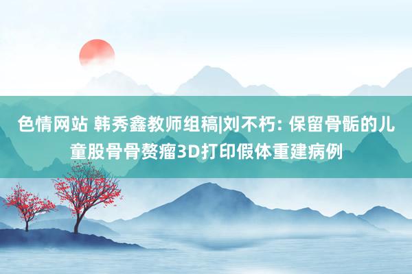 色情网站 韩秀鑫教师组稿|刘不朽: 保留骨骺的儿童股骨骨赘瘤3D打印假体重建病例