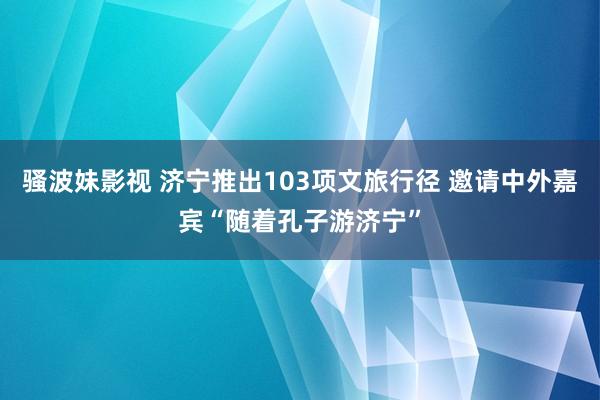 骚波妹影视 济宁推出103项文旅行径 邀请中外嘉宾“随着孔子游济宁”