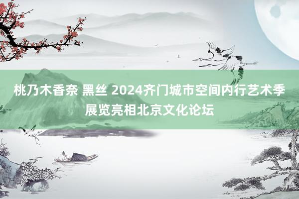 桃乃木香奈 黑丝 2024齐门城市空间内行艺术季展览亮相北京文化论坛