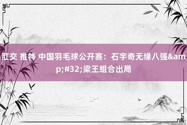 肛交 推特 中国羽毛球公开赛：石宇奇无缘八强&#32;梁王组合出局