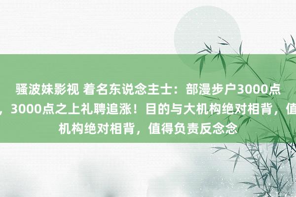 骚波妹影视 着名东说念主士：部漫步户3000点之下礼聘杀跌，3000点之上礼聘追涨！目的与大机构绝对相背，值得负责反念念