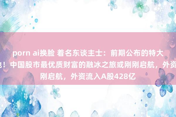 porn ai换脸 着名东谈主士：前期公布的特大利好将接续落地！中国股市最优质财富的融冰之旅或刚刚启航，外资流入A股428亿