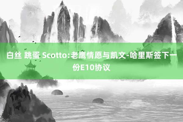 白丝 跳蛋 Scotto:老鹰情愿与凯文-哈里斯签下一份E10协议