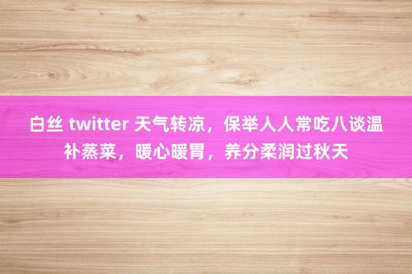 白丝 twitter 天气转凉，保举人人常吃八谈温补蒸菜，暖心暖胃，养分柔润过秋天