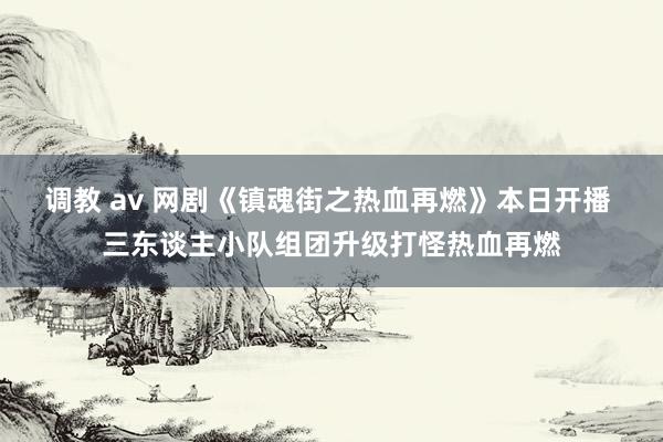 调教 av 网剧《镇魂街之热血再燃》本日开播 三东谈主小队组团升级打怪热血再燃