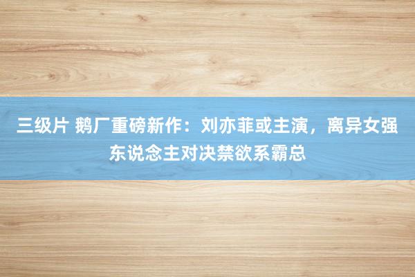 三级片 鹅厂重磅新作：刘亦菲或主演，离异女强东说念主对决禁欲系霸总