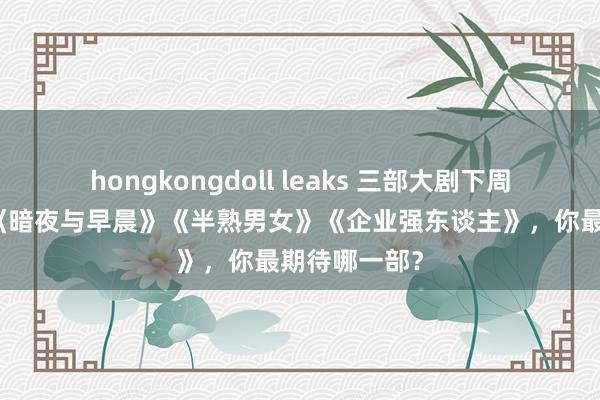 hongkongdoll leaks 三部大剧下周王人登场：《暗夜与早晨》《半熟男女》《企业强东谈主》，你最期待哪一部？