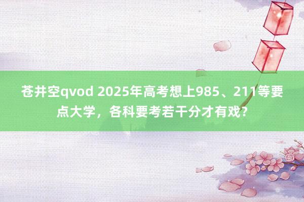 苍井空qvod 2025年高考想上985、211等要点大学，各科要考若干分才有戏？