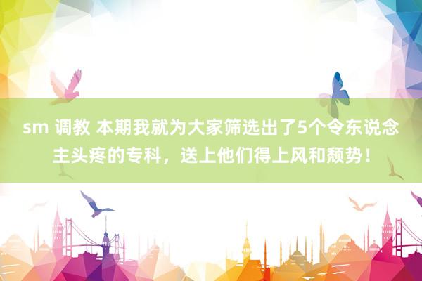 sm 调教 本期我就为大家筛选出了5个令东说念主头疼的专科，送上他们得上风和颓势！