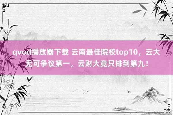 qvod播放器下载 云南最佳院校top10，云大无可争议第一，云财大竟只排到第九！