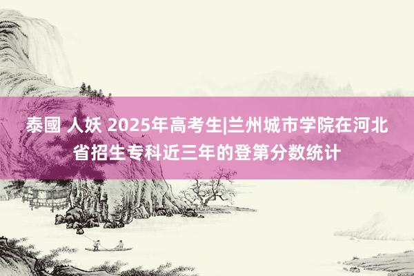 泰國 人妖 2025年高考生|兰州城市学院在河北省招生专科近三年的登第分数统计