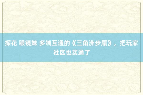 探花 眼镜妹 多端互通的《三角洲步履》，把玩家社区也买通了