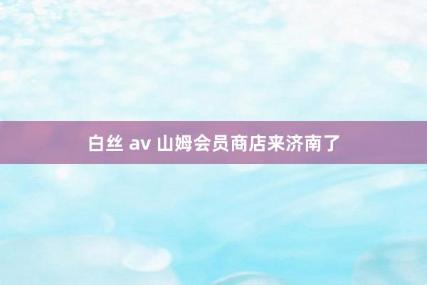 白丝 av 山姆会员商店来济南了