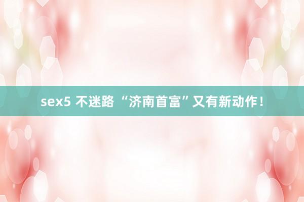 sex5 不迷路 “济南首富”又有新动作！