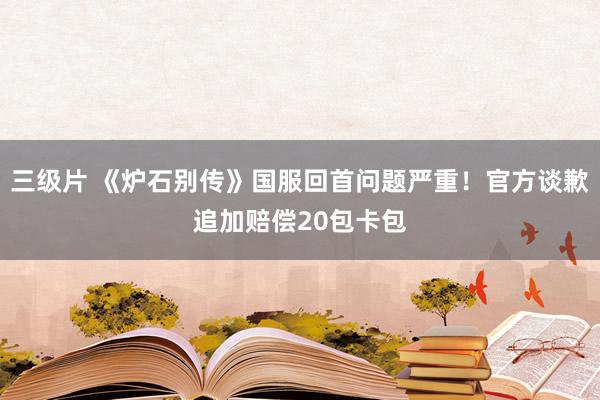 三级片 《炉石别传》国服回首问题严重！官方谈歉追加赔偿20包卡包