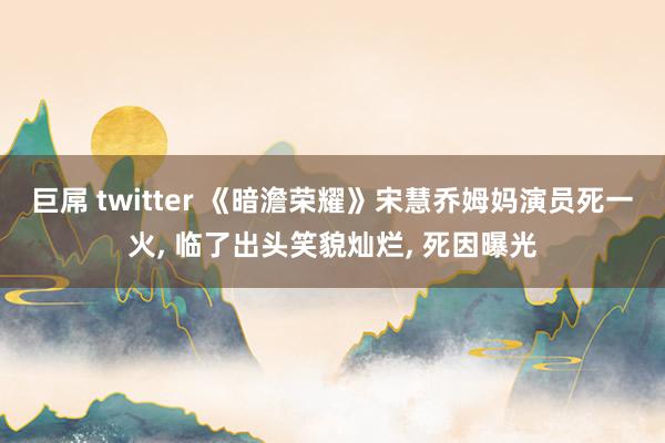 巨屌 twitter 《暗澹荣耀》宋慧乔姆妈演员死一火， 临了出头笑貌灿烂， 死因曝光