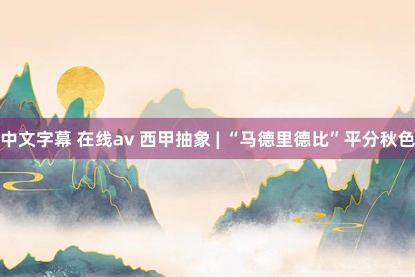 中文字幕 在线av 西甲抽象 | “马德里德比”平分秋色