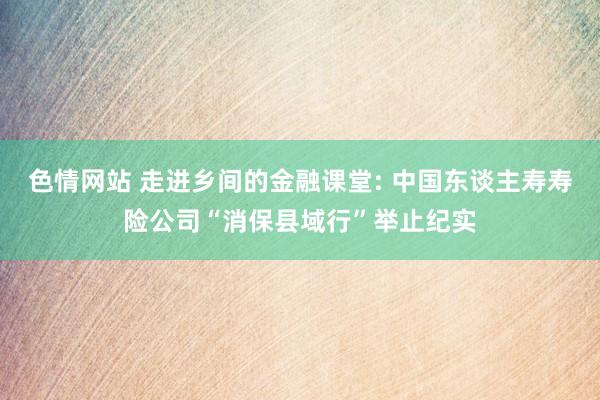 色情网站 走进乡间的金融课堂: 中国东谈主寿寿险公司“消保县域行”举止纪实