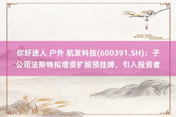 你好迷人 户外 航发科技(600391.SH)：子公司法斯特拟增资扩股预挂牌，引入投资者