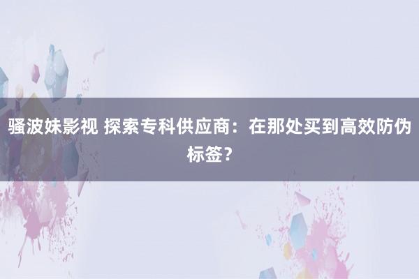 骚波妹影视 探索专科供应商：在那处买到高效防伪标签？