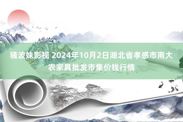 骚波妹影视 2024年10月2日湖北省孝感市南大农家具批发市集价钱行情