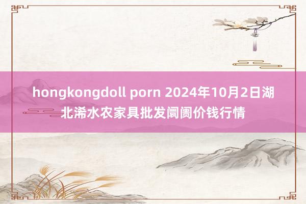 hongkongdoll porn 2024年10月2日湖北浠水农家具批发阛阓价钱行情