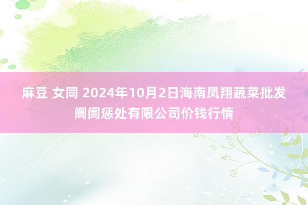 麻豆 女同 2024年10月2日海南凤翔蔬菜批发阛阓惩处有限公司价钱行情