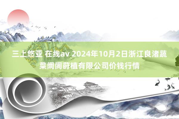 三上悠亚 在线av 2024年10月2日浙江良渚蔬菜阛阓莳植有限公司价钱行情