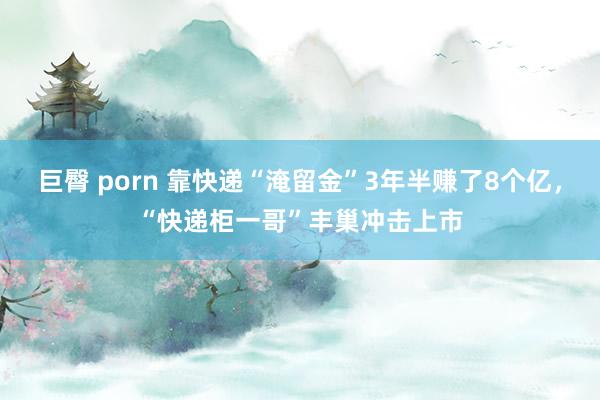 巨臀 porn 靠快递“淹留金”3年半赚了8个亿，“快递柜一哥”丰巢冲击上市