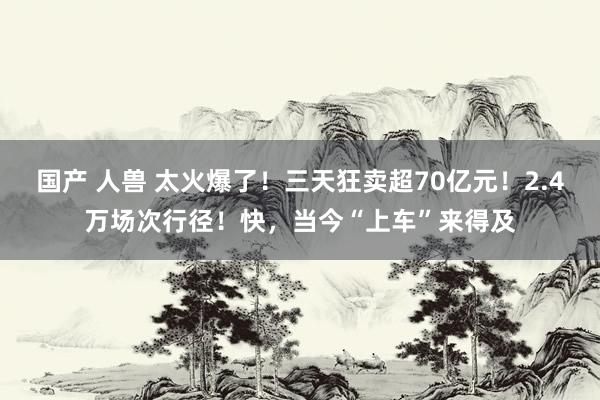 国产 人兽 太火爆了！三天狂卖超70亿元！2.4万场次行径！快，当今“上车”来得及