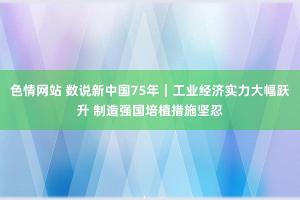 色情网站 数说新中国75年｜工业经济实力大幅跃升 制造强国培植措施坚忍