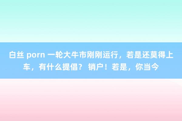 白丝 porn 一轮大牛市刚刚运行，若是还莫得上车，有什么提倡？ 销户！若是，你当今