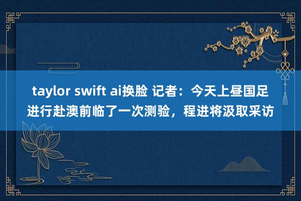 taylor swift ai换脸 记者：今天上昼国足进行赴澳前临了一次测验，程进将汲取采访