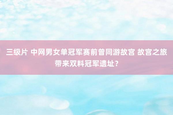 三级片 中网男女单冠军赛前曾同游故宫 故宫之旅带来双料冠军遗址？