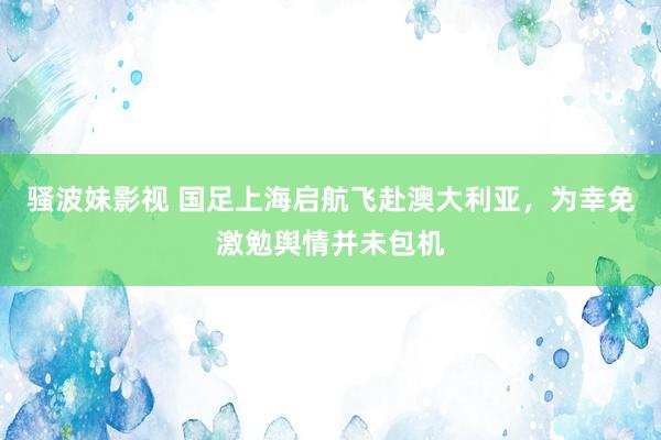 骚波妹影视 国足上海启航飞赴澳大利亚，为幸免激勉舆情并未包机