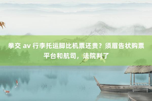 拳交 av 行李托运脚比机票还贵？须眉告状购票平台和航司，法院判了